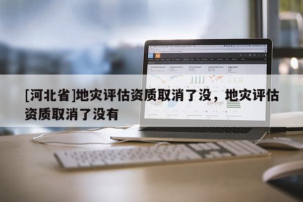 [河北省]地災評估資質取消了沒，地災評估資質取消了沒有