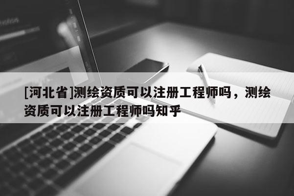 [河北省]測繪資質可以注冊工程師嗎，測繪資質可以注冊工程師嗎知乎