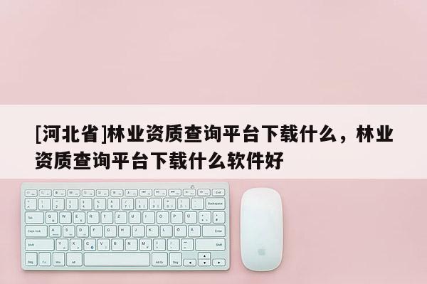 [河北省]林業(yè)資質(zhì)查詢平臺下載什么，林業(yè)資質(zhì)查詢平臺下載什么軟件好
