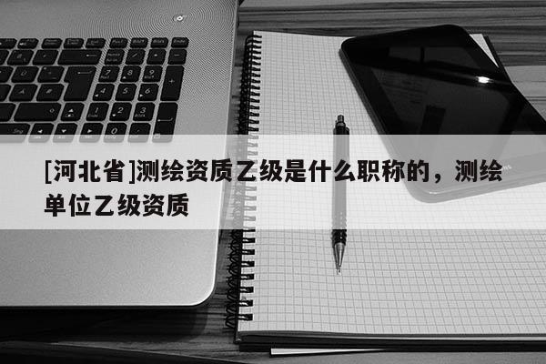 [河北省]測繪資質乙級是什么職稱的，測繪單位乙級資質