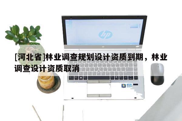 [河北省]林業(yè)調(diào)查規(guī)劃設(shè)計資質(zhì)到期，林業(yè)調(diào)查設(shè)計資質(zhì)取消
