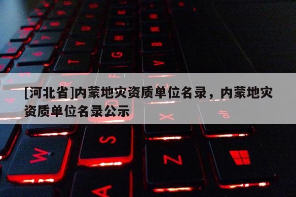 [河北省]內(nèi)蒙地災(zāi)資質(zhì)單位名錄，內(nèi)蒙地災(zāi)資質(zhì)單位名錄公示