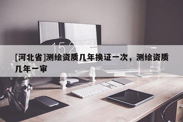 [河北省]測繪資質幾年換證一次，測繪資質幾年一審