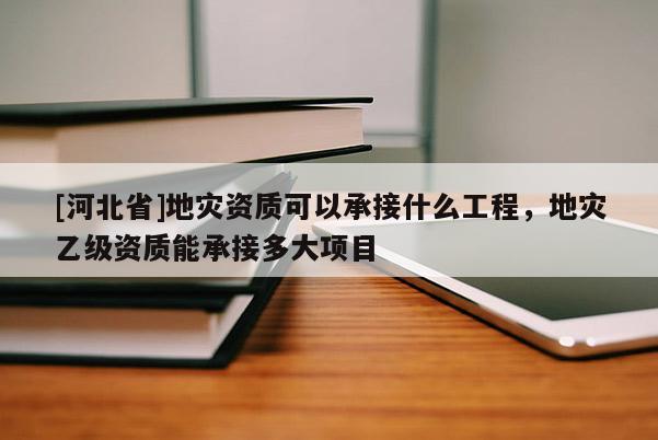 [河北省]地災資質可以承接什么工程，地災乙級資質能承接多大項目