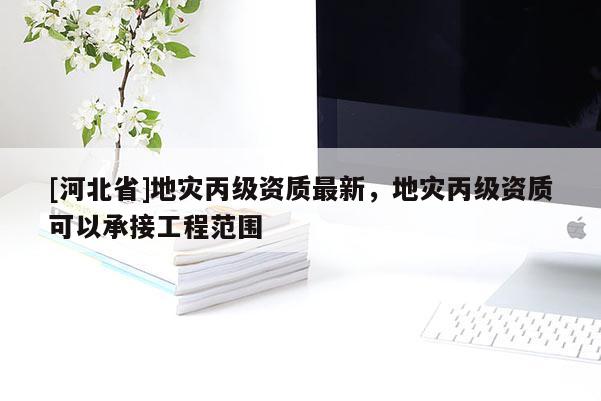 [河北省]地災丙級資質最新，地災丙級資質可以承接工程范圍