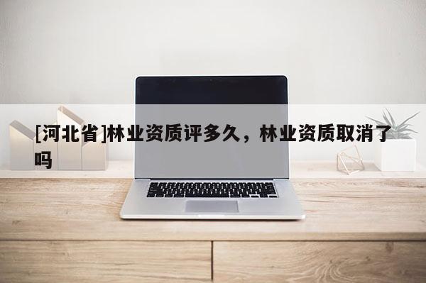 [河北省]林業(yè)資質(zhì)評(píng)多久，林業(yè)資質(zhì)取消了嗎
