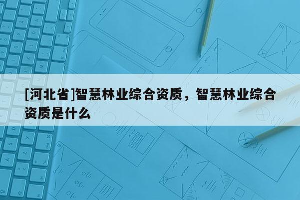 [河北省]智慧林業綜合資質，智慧林業綜合資質是什么