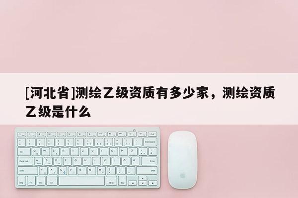 [河北省]測繪乙級資質(zhì)有多少家，測繪資質(zhì)乙級是什么