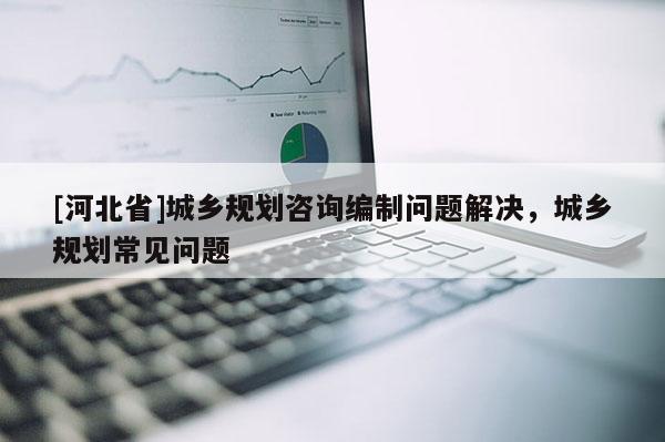[河北省]城鄉(xiāng)規(guī)劃咨詢編制問(wèn)題解決，城鄉(xiāng)規(guī)劃常見(jiàn)問(wèn)題