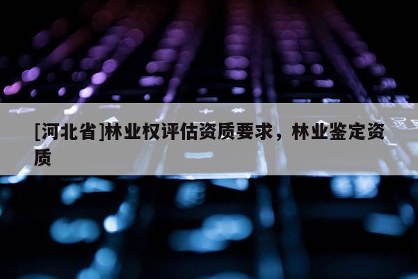 [河北省]林業權評估資質要求，林業鑒定資質