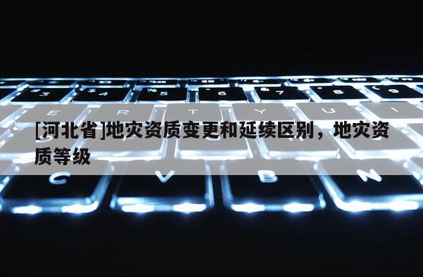 [河北省]地災資質變更和延續區別，地災資質等級