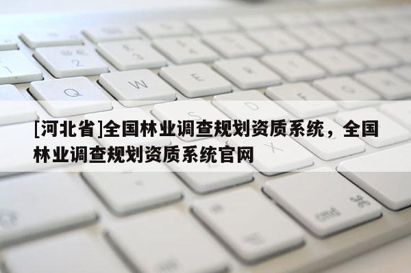 [河北省]全國林業(yè)調(diào)查規(guī)劃資質(zhì)系統(tǒng)，全國林業(yè)調(diào)查規(guī)劃資質(zhì)系統(tǒng)官網(wǎng)