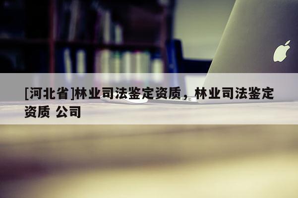 [河北省]林業司法鑒定資質，林業司法鑒定資質 公司