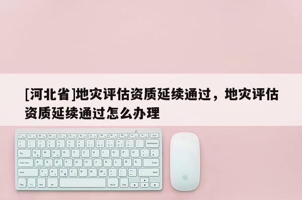 [河北省]地災評估資質延續通過，地災評估資質延續通過怎么辦理