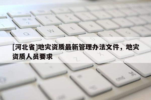 [河北省]地災資質最新管理辦法文件，地災資質人員要求