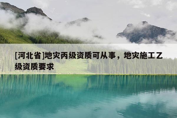 [河北省]地災(zāi)丙級(jí)資質(zhì)可從事，地災(zāi)施工乙級(jí)資質(zhì)要求