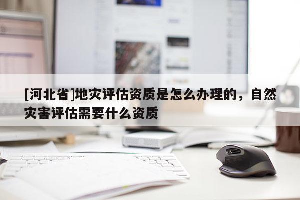 [河北省]地災評估資質是怎么辦理的，自然災害評估需要什么資質