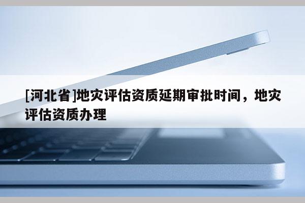 [河北省]地災(zāi)評估資質(zhì)延期審批時間，地災(zāi)評估資質(zhì)辦理