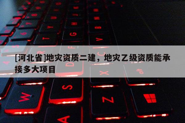 [河北省]地災(zāi)資質(zhì)二建，地災(zāi)乙級(jí)資質(zhì)能承接多大項(xiàng)目