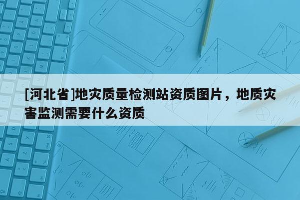 [河北省]地災(zāi)質(zhì)量檢測站資質(zhì)圖片，地質(zhì)災(zāi)害監(jiān)測需要什么資質(zhì)