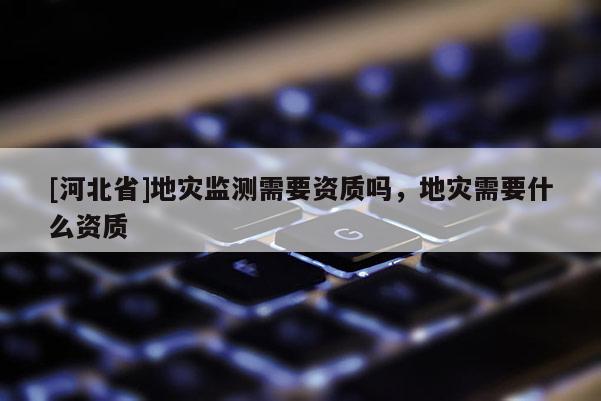 [河北省]地災監測需要資質嗎，地災需要什么資質