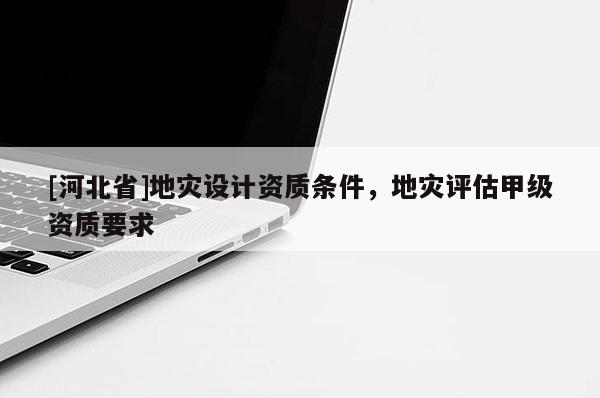 [河北省]地災(zāi)設(shè)計(jì)資質(zhì)條件，地災(zāi)評(píng)估甲級(jí)資質(zhì)要求