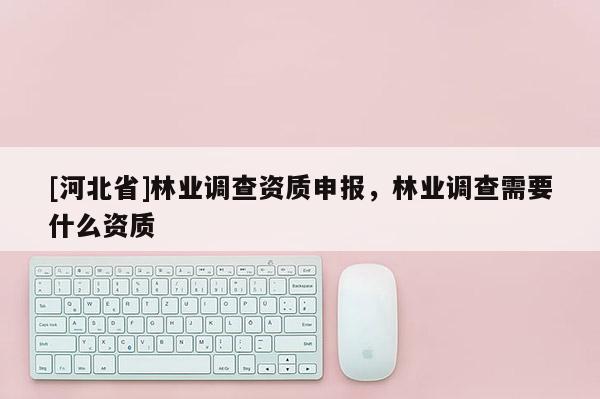 [河北省]林業調查資質申報，林業調查需要什么資質