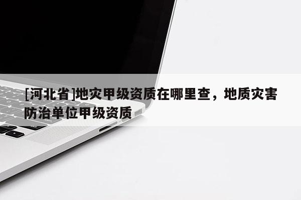 [河北省]地災甲級資質在哪里查，地質災害防治單位甲級資質