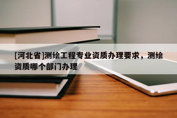 [河北省]測繪工程專業(yè)資質辦理要求，測繪資質哪個部門辦理