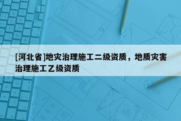 [河北省]地災(zāi)治理施工二級資質(zhì)，地質(zhì)災(zāi)害治理施工乙級資質(zhì)