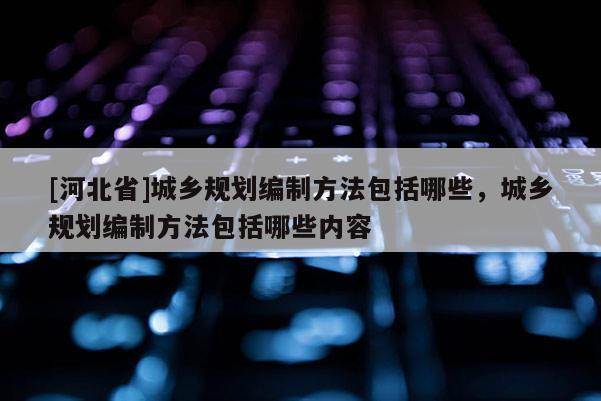 [河北省]城鄉規劃編制方法包括哪些，城鄉規劃編制方法包括哪些內容