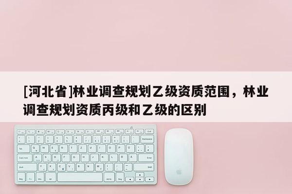 [河北省]林業調查規劃乙級資質范圍，林業調查規劃資質丙級和乙級的區別