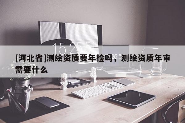 [河北省]測繪資質(zhì)要年檢嗎，測繪資質(zhì)年審需要什么
