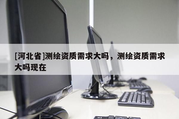 [河北省]測繪資質需求大嗎，測繪資質需求大嗎現在
