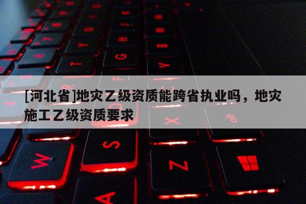 [河北省]地災(zāi)乙級(jí)資質(zhì)能跨省執(zhí)業(yè)嗎，地災(zāi)施工乙級(jí)資質(zhì)要求