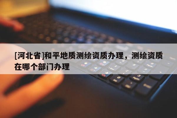 [河北省]和平地質(zhì)測(cè)繪資質(zhì)辦理，測(cè)繪資質(zhì)在哪個(gè)部門(mén)辦理