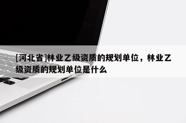 [河北省]林業(yè)乙級資質(zhì)的規(guī)劃單位，林業(yè)乙級資質(zhì)的規(guī)劃單位是什么