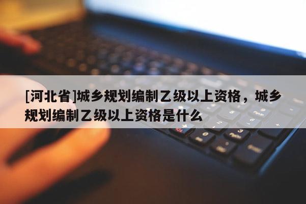 [河北省]城鄉規劃編制乙級以上資格，城鄉規劃編制乙級以上資格是什么