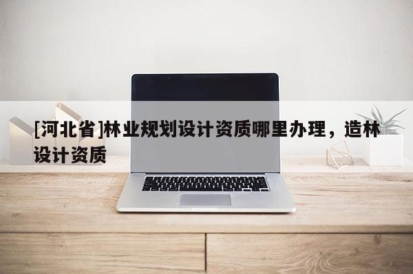 [河北省]林業(yè)規(guī)劃設計資質(zhì)哪里辦理，造林設計資質(zhì)