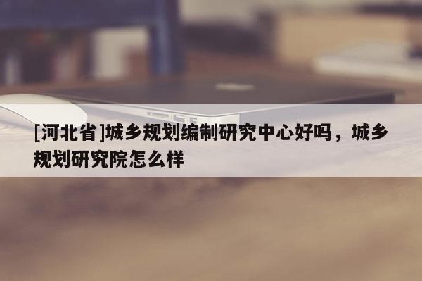 [河北省]城鄉規劃編制研究中心好嗎，城鄉規劃研究院怎么樣
