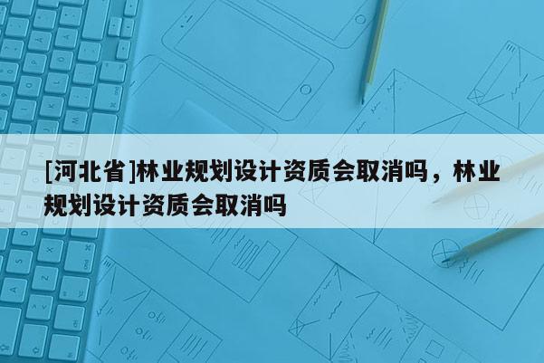 [河北省]林業(yè)規(guī)劃設(shè)計資質(zhì)會取消嗎，林業(yè)規(guī)劃設(shè)計資質(zhì)會取消嗎
