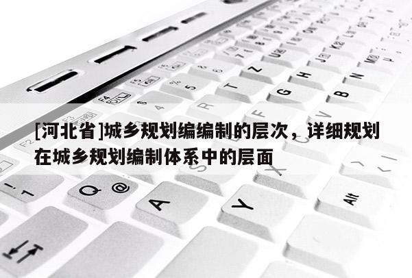 [河北省]城鄉(xiāng)規(guī)劃編編制的層次，詳細規(guī)劃在城鄉(xiāng)規(guī)劃編制體系中的層面
