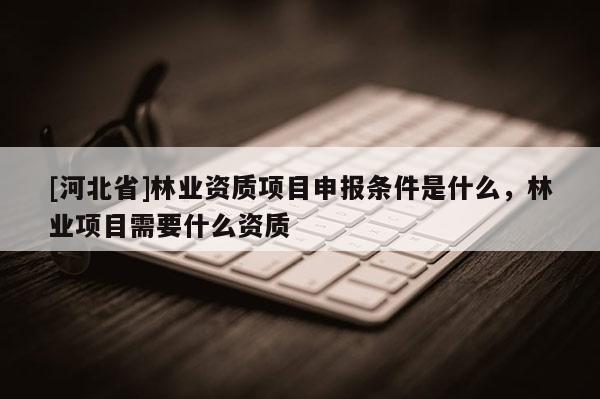 [河北省]林業(yè)資質(zhì)項目申報條件是什么，林業(yè)項目需要什么資質(zhì)
