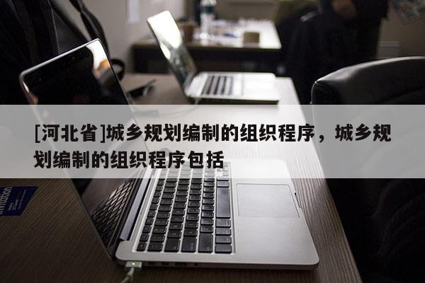 [河北省]城鄉(xiāng)規(guī)劃編制的組織程序，城鄉(xiāng)規(guī)劃編制的組織程序包括