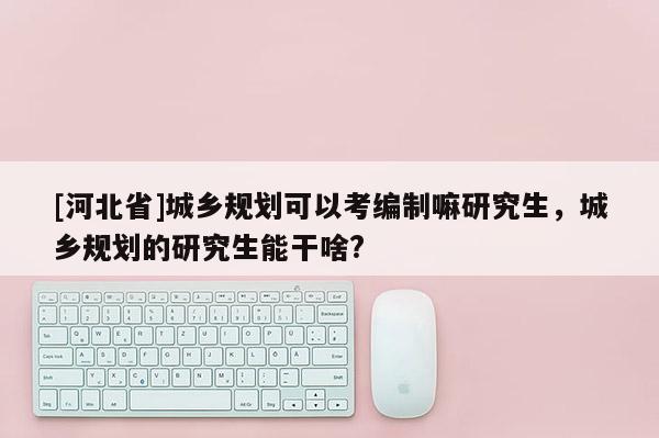 [河北省]城鄉規劃可以考編制嘛研究生，城鄉規劃的研究生能干啥?
