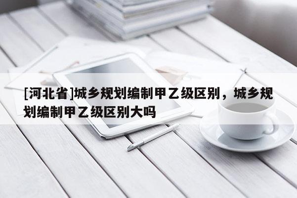 [河北省]城鄉(xiāng)規(guī)劃編制甲乙級區(qū)別，城鄉(xiāng)規(guī)劃編制甲乙級區(qū)別大嗎