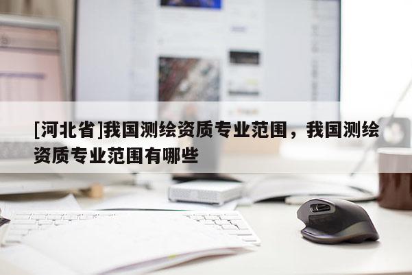 [河北省]我國測繪資質專業范圍，我國測繪資質專業范圍有哪些