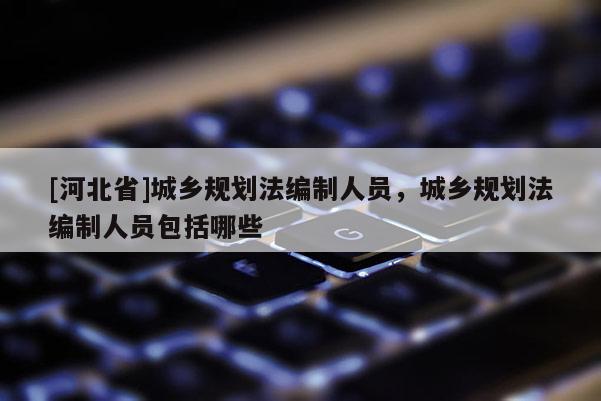 [河北省]城鄉規劃法編制人員，城鄉規劃法編制人員包括哪些