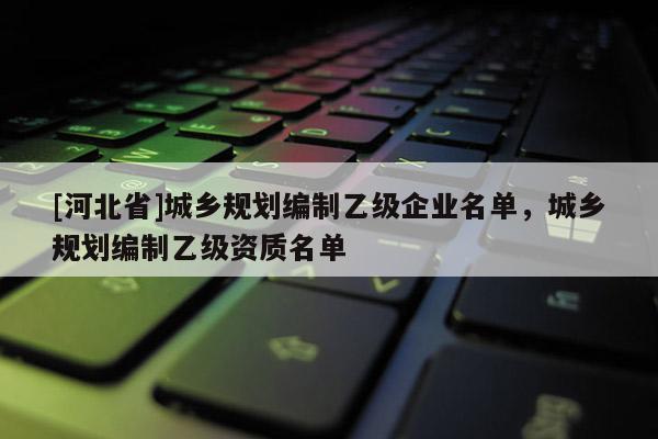 [河北省]城鄉規劃編制乙級企業名單，城鄉規劃編制乙級資質名單