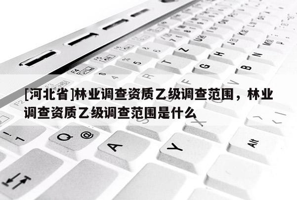 [河北省]林業調查資質乙級調查范圍，林業調查資質乙級調查范圍是什么